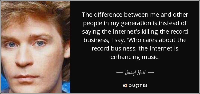 The difference between me and other people in my generation is instead of saying the Internet's killing the record business, I say, 'Who cares about the record business, the Internet is enhancing music. - Daryl Hall