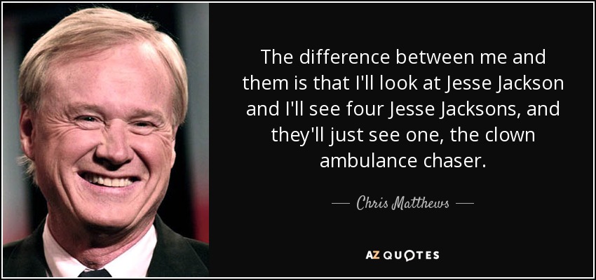 The difference between me and them is that I'll look at Jesse Jackson and I'll see four Jesse Jacksons, and they'll just see one, the clown ambulance chaser. - Chris Matthews