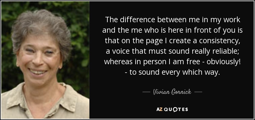 The difference between me in my work and the me who is here in front of you is that on the page I create a consistency, a voice that must sound really reliable; whereas in person I am free - obviously! - to sound every which way. - Vivian Gornick