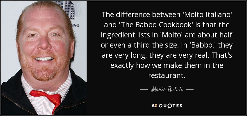 The difference between 'Molto Italiano' and 'The Babbo Cookbook' is that the ingredient lists in 'Molto' are about half or even a third the size. In 'Babbo,' they are very long, they are very real. That's exactly how we make them in the restaurant. - Mario Batali
