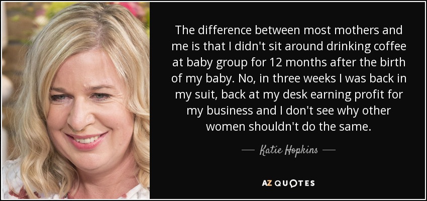 The difference between most mothers and me is that I didn't sit around drinking coffee at baby group for 12 months after the birth of my baby. No, in three weeks I was back in my suit, back at my desk earning profit for my business and I don't see why other women shouldn't do the same. - Katie Hopkins