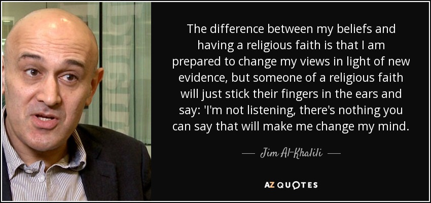 The difference between my beliefs and having a religious faith is that I am prepared to change my views in light of new evidence, but someone of a religious faith will just stick their fingers in the ears and say: 'I'm not listening, there's nothing you can say that will make me change my mind. - Jim Al-Khalili