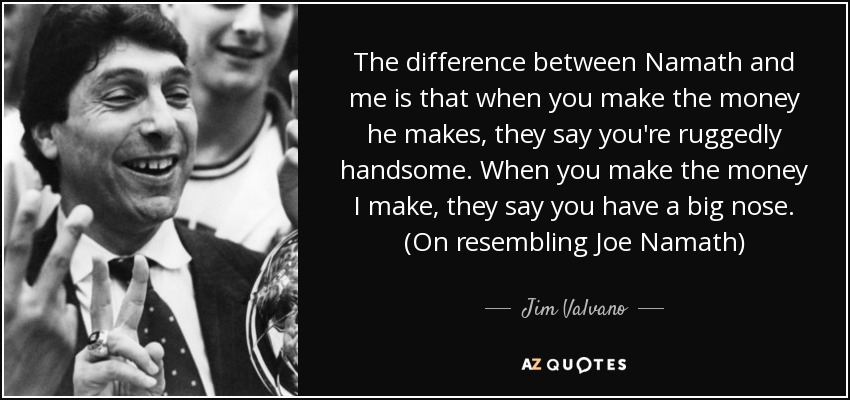 The difference between Namath and me is that when you make the money he makes, they say you're ruggedly handsome. When you make the money I make, they say you have a big nose. (On resembling Joe Namath) - Jim Valvano