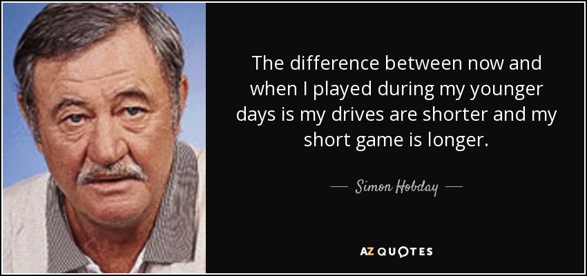 The difference between now and when I played during my younger days is my drives are shorter and my short game is longer. - Simon Hobday