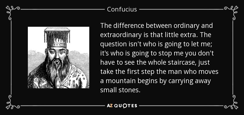 The difference between ordinary and extraordinary is that little extra. The question isn't who is going to let me; it's who is going to stop me you don't have to see the whole staircase, just take the first step the man who moves a mountain begins by carrying away small stones. - Confucius