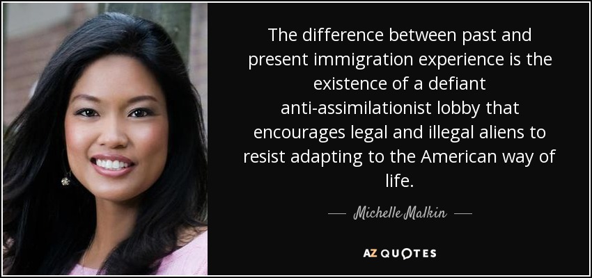 The difference between past and present immigration experience is the existence of a defiant anti-assimilationist lobby that encourages legal and illegal aliens to resist adapting to the American way of life. - Michelle Malkin