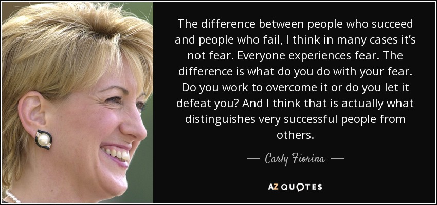 The difference between people who succeed and people who fail, I think in many cases it’s not fear. Everyone experiences fear. The difference is what do you do with your fear. Do you work to overcome it or do you let it defeat you? And I think that is actually what distinguishes very successful people from others. - Carly Fiorina