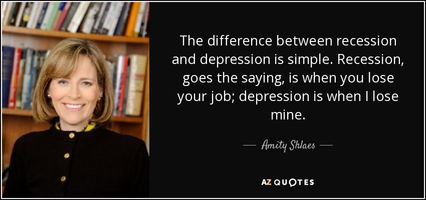 The difference between recession and depression is simple. Recession, goes the saying, is when you lose your job; depression is when I lose mine. - Amity Shlaes