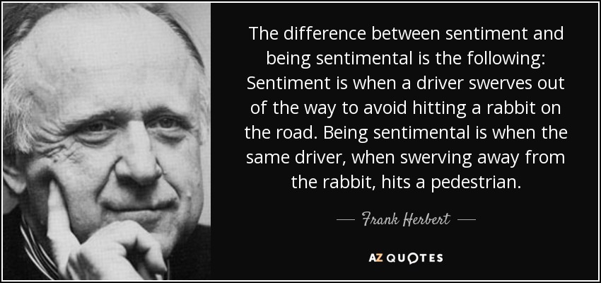 The difference between sentiment and being sentimental is the following: Sentiment is when a driver swerves out of the way to avoid hitting a rabbit on the road. Being sentimental is when the same driver, when swerving away from the rabbit, hits a pedestrian. - Frank Herbert