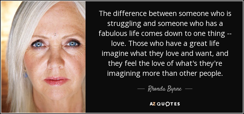 The difference between someone who is struggling and someone who has a fabulous life comes down to one thing -- love. Those who have a great life imagine what they love and want, and they feel the love of what's they're imagining more than other people. - Rhonda Byrne