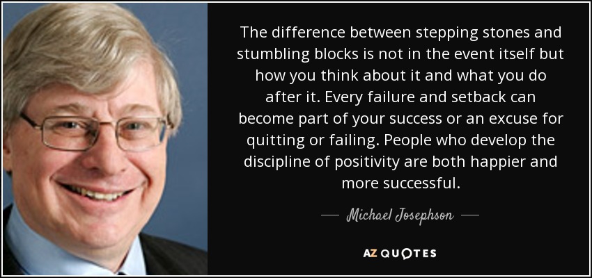 The difference between stepping stones and stumbling blocks is not in the event itself but how you think about it and what you do after it. Every failure and setback can become part of your success or an excuse for quitting or failing. People who develop the discipline of positivity are both happier and more successful. - Michael Josephson