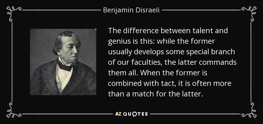 The difference between talent and genius is this: while the former usually develops some special branch of our faculties, the latter commands them all. When the former is combined with tact, it is often more than a match for the latter. - Benjamin Disraeli