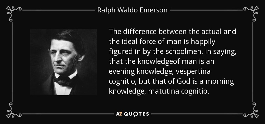 The difference between the actual and the ideal force of man is happily figured in by the schoolmen, in saying, that the knowledgeof man is an evening knowledge, vespertina cognitio, but that of God is a morning knowledge, matutina cognitio. - Ralph Waldo Emerson