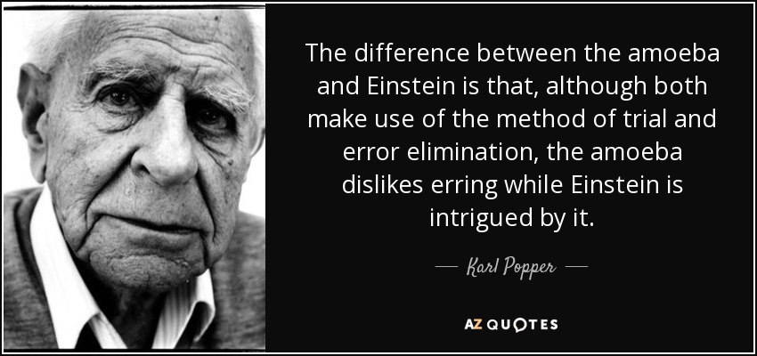 The difference between the amoeba and Einstein is that, although both make use of the method of trial and error elimination, the amoeba dislikes erring while Einstein is intrigued by it. - Karl Popper