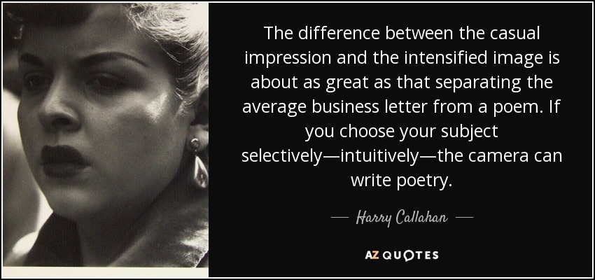 The difference between the casual impression and the intensified image is about as great as that separating the average business letter from a poem. If you choose your subject selectively—intuitively—the camera can write poetry. - Harry Callahan