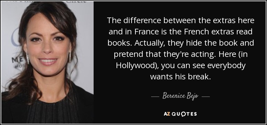 The difference between the extras here and in France is the French extras read books. Actually, they hide the book and pretend that they're acting. Here (in Hollywood), you can see everybody wants his break. - Berenice Bejo