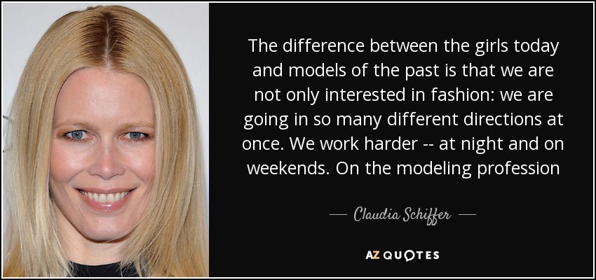 The difference between the girls today and models of the past is that we are not only interested in fashion: we are going in so many different directions at once. We work harder -- at night and on weekends. On the modeling profession - Claudia Schiffer