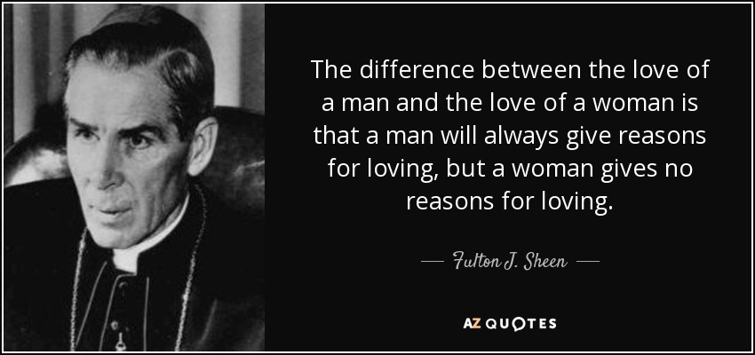 The difference between the love of a man and the love of a woman is that a man will always give reasons for loving, but a woman gives no reasons for loving. - Fulton J. Sheen