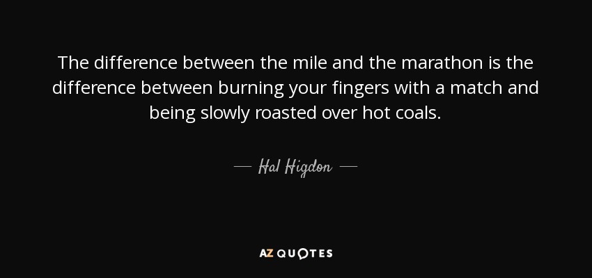 The difference between the mile and the marathon is the difference between burning your fingers with a match and being slowly roasted over hot coals. - Hal Higdon