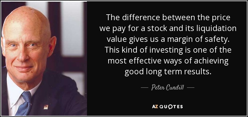 The difference between the price we pay for a stock and its liquidation value gives us a margin of safety. This kind of investing is one of the most effective ways of achieving good long term results. - Peter Cundill