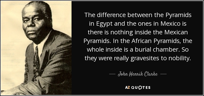 The difference between the Pyramids in Egypt and the ones in Mexico is there is nothing inside the Mexican Pyramids. In the African Pyramids, the whole inside is a burial chamber. So they were really gravesites to nobility. - John Henrik Clarke