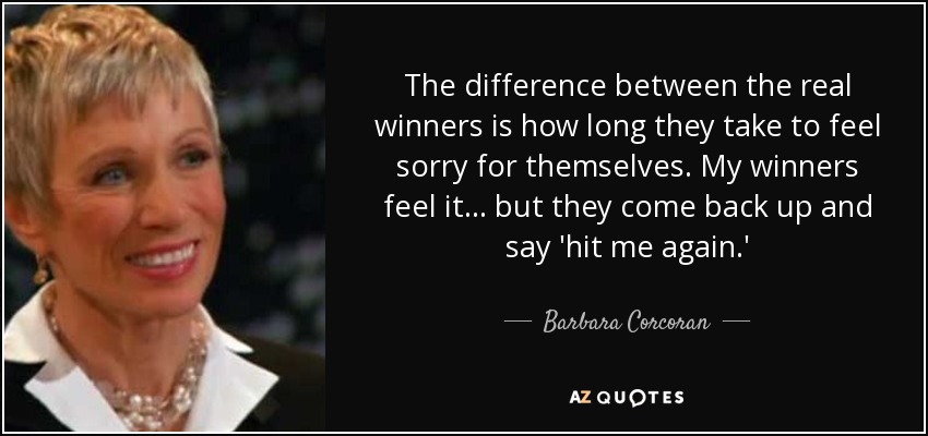 The difference between the real winners is how long they take to feel sorry for themselves. My winners feel it... but they come back up and say 'hit me again.' - Barbara Corcoran