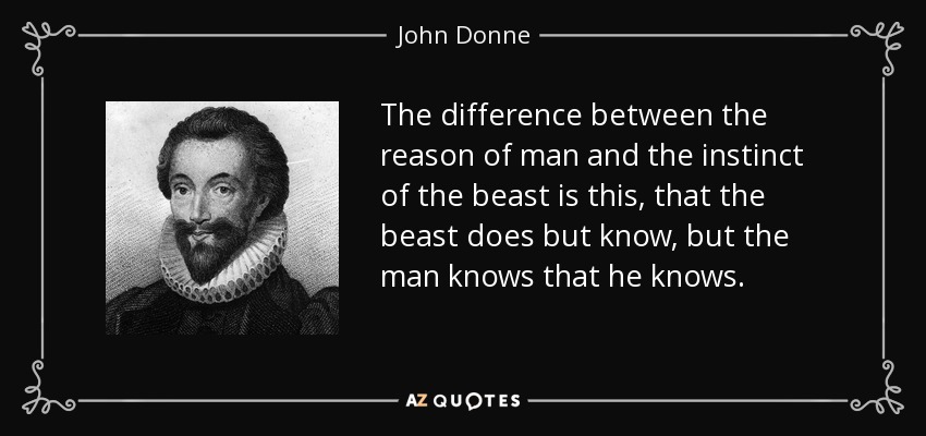 The difference between the reason of man and the instinct of the beast is this, that the beast does but know, but the man knows that he knows. - John Donne