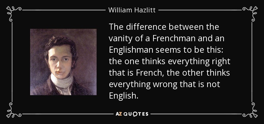 The difference between the vanity of a Frenchman and an Englishman seems to be this: the one thinks everything right that is French, the other thinks everything wrong that is not English. - William Hazlitt