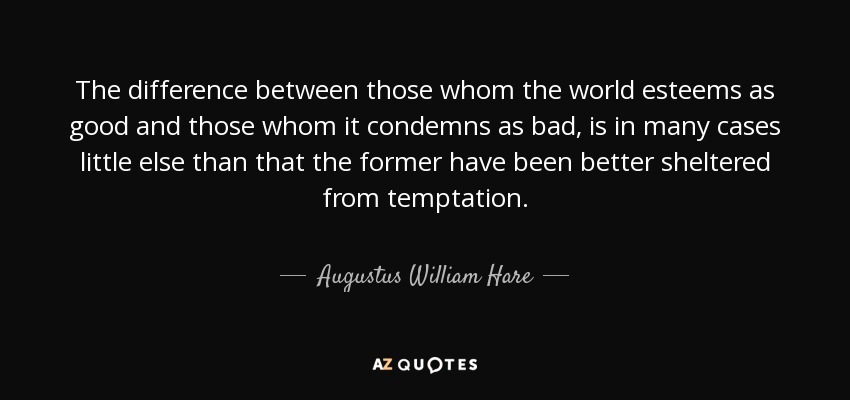 The difference between those whom the world esteems as good and those whom it condemns as bad, is in many cases little else than that the former have been better sheltered from temptation. - Augustus William Hare