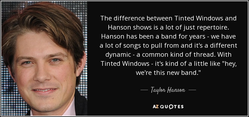 The difference between Tinted Windows and Hanson shows is a lot of just repertoire. Hanson has been a band for years - we have a lot of songs to pull from and it's a different dynamic - a common kind of thread. With Tinted Windows - it's kind of a little like 