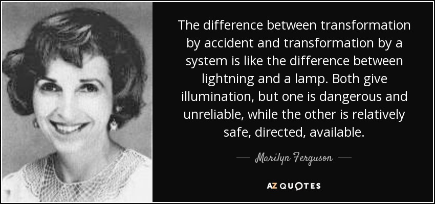 The difference between transformation by accident and transformation by a system is like the difference between lightning and a lamp. Both give illumination, but one is dangerous and unreliable, while the other is relatively safe, directed, available. - Marilyn Ferguson