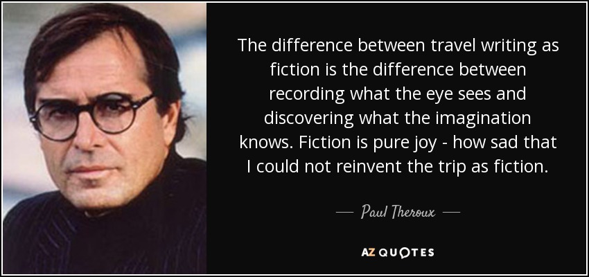 The difference between travel writing as fiction is the difference between recording what the eye sees and discovering what the imagination knows. Fiction is pure joy - how sad that I could not reinvent the trip as fiction. - Paul Theroux