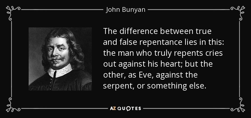 The difference between true and false repentance lies in this: the man who truly repents cries out against his heart; but the other, as Eve, against the serpent, or something else. - John Bunyan
