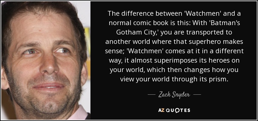 The difference between 'Watchmen' and a normal comic book is this: With 'Batman's Gotham City,' you are transported to another world where that superhero makes sense; 'Watchmen' comes at it in a different way, it almost superimposes its heroes on your world, which then changes how you view your world through its prism. - Zack Snyder