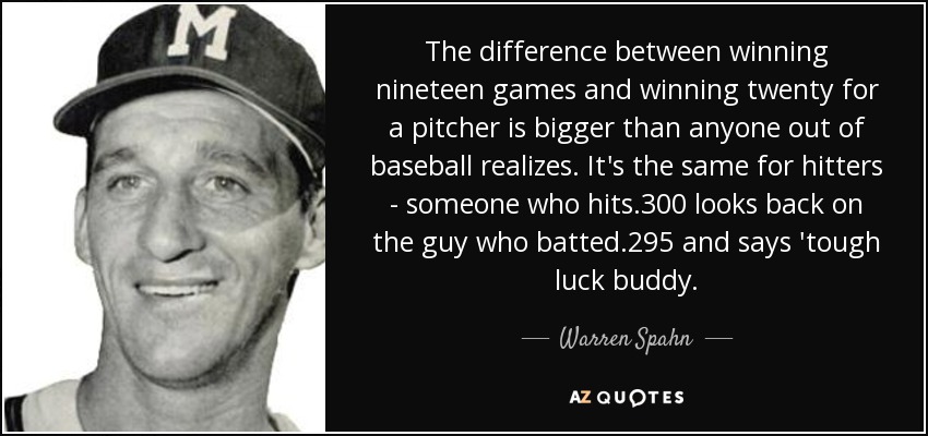 The difference between winning nineteen games and winning twenty for a pitcher is bigger than anyone out of baseball realizes. It's the same for hitters - someone who hits .300 looks back on the guy who batted .295 and says 'tough luck buddy. - Warren Spahn