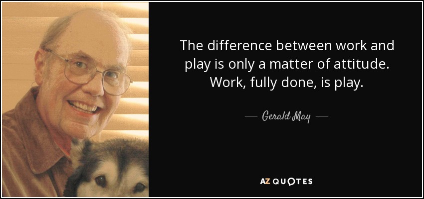 The difference between work and play is only a matter of attitude. Work, fully done, is play. - Gerald May