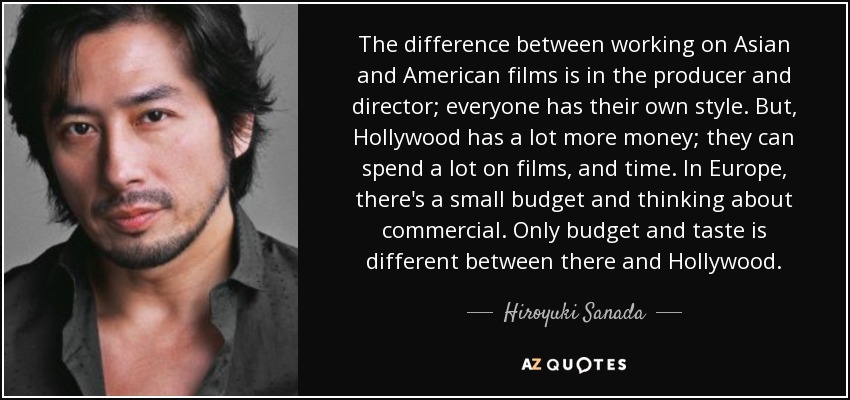 The difference between working on Asian and American films is in the producer and director; everyone has their own style. But, Hollywood has a lot more money; they can spend a lot on films, and time. In Europe, there's a small budget and thinking about commercial. Only budget and taste is different between there and Hollywood. - Hiroyuki Sanada