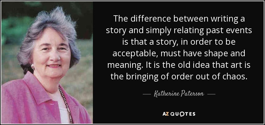 The difference between writing a story and simply relating past events is that a story, in order to be acceptable, must have shape and meaning. It is the old idea that art is the bringing of order out of chaos. - Katherine Paterson
