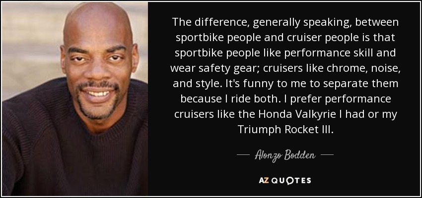 The difference, generally speaking, between sportbike people and cruiser people is that sportbike people like performance skill and wear safety gear; cruisers like chrome, noise, and style. It's funny to me to separate them because I ride both. I prefer performance cruisers like the Honda Valkyrie I had or my Triumph Rocket III. - Alonzo Bodden