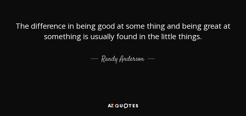 The difference in being good at some thing and being great at something is usually found in the little things. - Randy Anderson