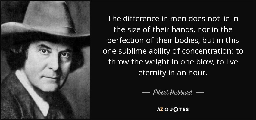 The difference in men does not lie in the size of their hands, nor in the perfection of their bodies, but in this one sublime ability of concentration: to throw the weight in one blow, to live eternity in an hour. - Elbert Hubbard