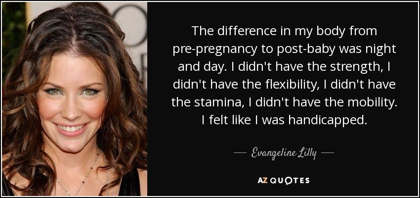 The difference in my body from pre-pregnancy to post-baby was night and day. I didn't have the strength, I didn't have the flexibility, I didn't have the stamina, I didn't have the mobility. I felt like I was handicapped. - Evangeline Lilly