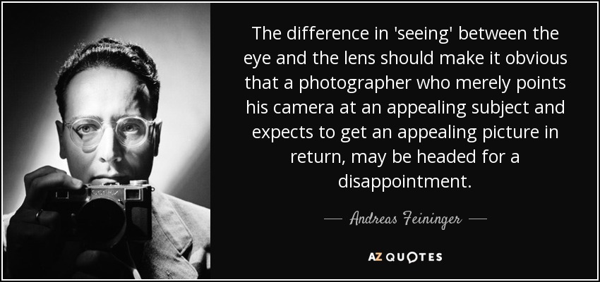 The difference in 'seeing' between the eye and the lens should make it obvious that a photographer who merely points his camera at an appealing subject and expects to get an appealing picture in return, may be headed for a disappointment. - Andreas Feininger