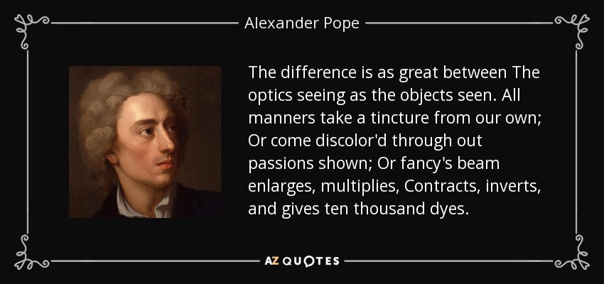 The difference is as great between The optics seeing as the objects seen. All manners take a tincture from our own; Or come discolor'd through out passions shown; Or fancy's beam enlarges, multiplies, Contracts, inverts, and gives ten thousand dyes. - Alexander Pope