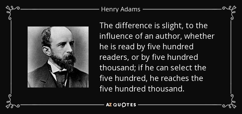 The difference is slight, to the influence of an author, whether he is read by five hundred readers, or by five hundred thousand; if he can select the five hundred, he reaches the five hundred thousand. - Henry Adams