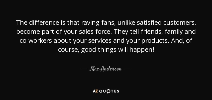 The difference is that raving fans, unlike satisfied customers, become part of your sales force. They tell friends, family and co-workers about your services and your products. And, of course, good things will happen! - Mac Anderson