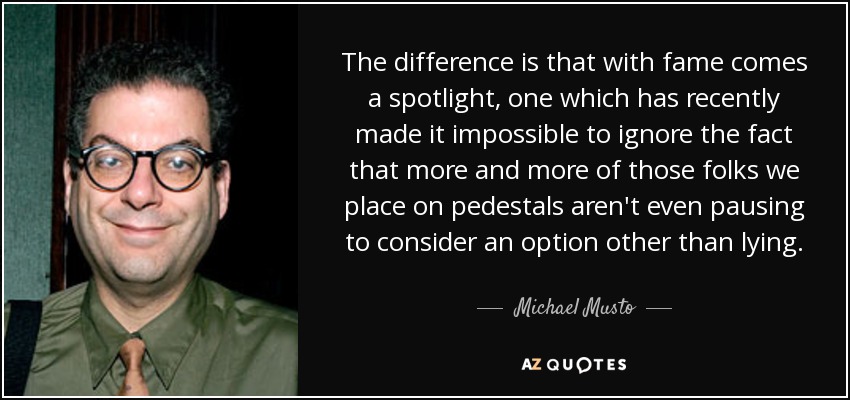 The difference is that with fame comes a spotlight, one which has recently made it impossible to ignore the fact that more and more of those folks we place on pedestals aren't even pausing to consider an option other than lying. - Michael Musto