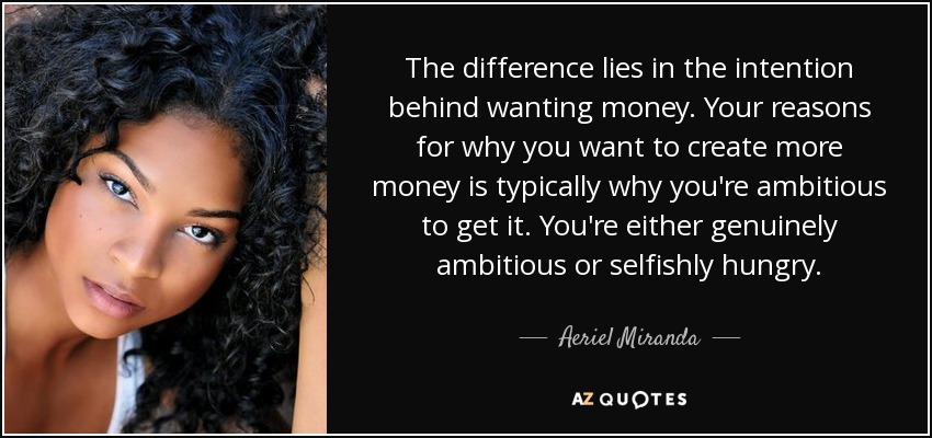 The difference lies in the intention behind wanting money. Your reasons for why you want to create more money is typically why you're ambitious to get it. You're either genuinely ambitious or selfishly hungry. - Aeriel Miranda
