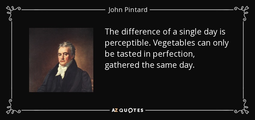 The difference of a single day is perceptible. Vegetables can only be tasted in perfection, gathered the same day. - John Pintard