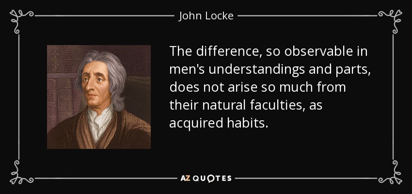 The difference, so observable in men's understandings and parts, does not arise so much from their natural faculties, as acquired habits. - John Locke